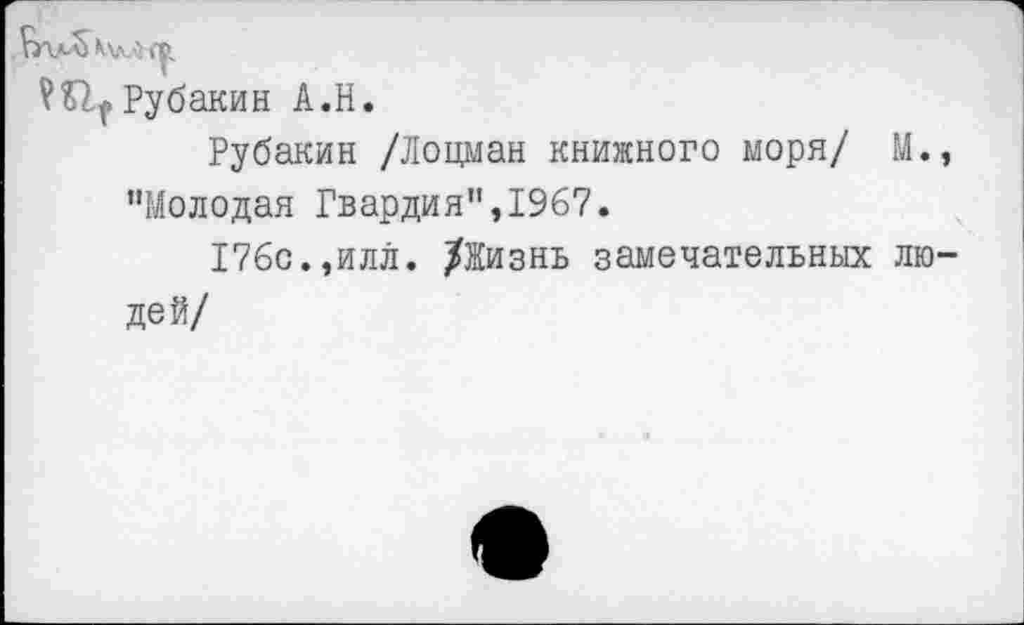 ﻿Ш|Рубакин А.Н.
Рубакин /Лоцман книжного моря/ М., "Молодая Гвардия",1967.
176с.,илл. /Жизнь замечательных людей/